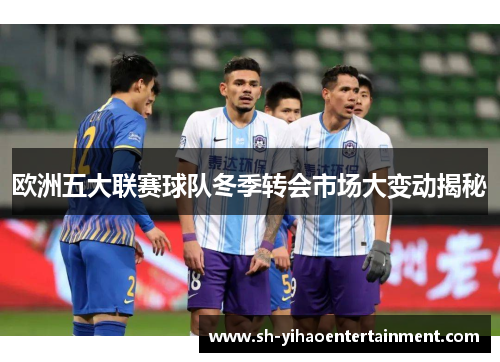欧洲五大联赛球队冬季转会市场大变动揭秘